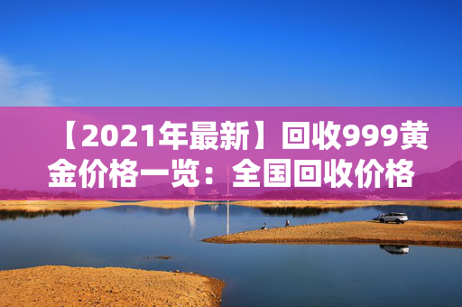 【2021年最新】回收999黄金价格一览：全国回收价格走势及规定