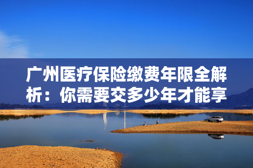 广州医疗保险缴费年限全解析：你需要交多少年才能享受终身保障？