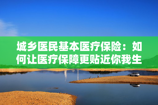 城乡医民基本医疗保险：如何让医疗保障更贴近你我生活？