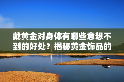 戴黄金对身体有哪些意想不到的好处？揭秘黄金饰品的健康秘密