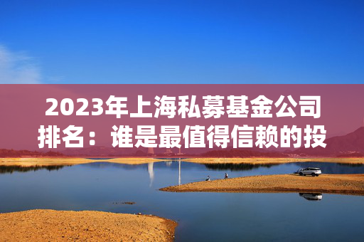 2023年上海私募基金公司排名：谁是最值得信赖的投资伙伴？