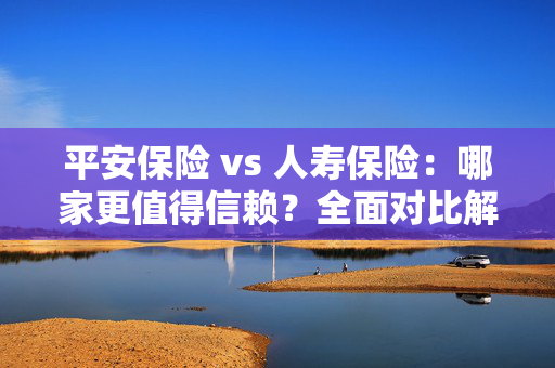 平安保险 vs 人寿保险：哪家更值得信赖？全面对比解析