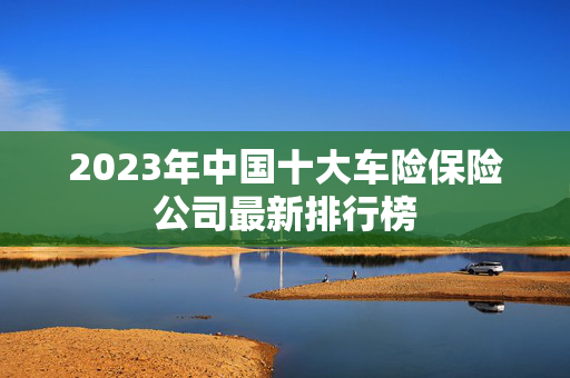 2023年中国十大车险保险公司最新排行榜