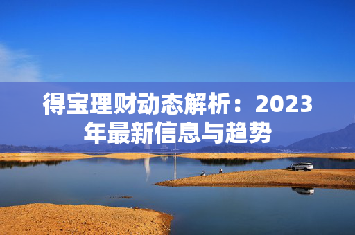 得宝理财动态解析：2023年最新信息与趋势