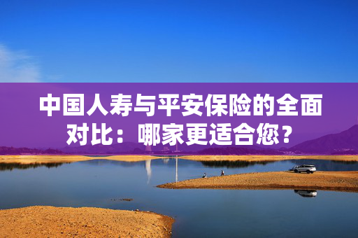 中国人寿与平安保险的全面对比：哪家更适合您？