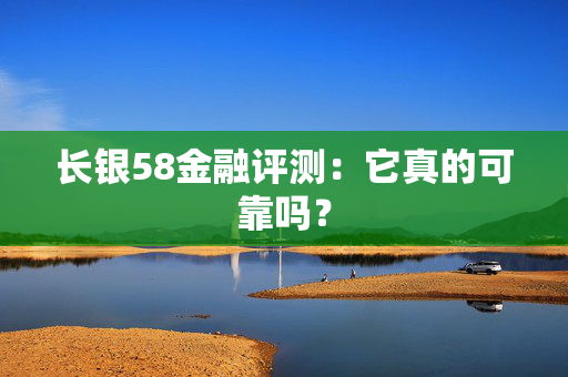 长银58金融评测：它真的可靠吗？