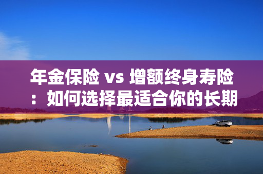 年金保险 vs 增额终身寿险：如何选择最适合你的长期保障？