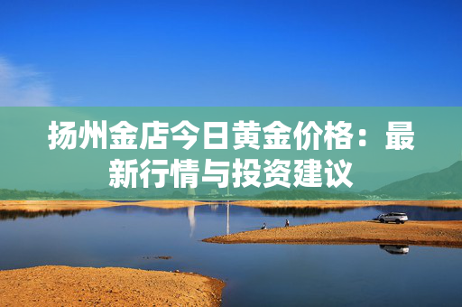 扬州金店今日黄金价格：最新行情与投资建议