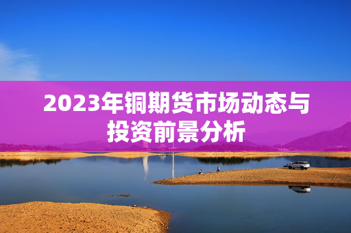 2023年铜期货市场动态与投资前景分析