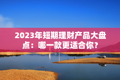 2023年短期理财产品大盘点：哪一款更适合你？