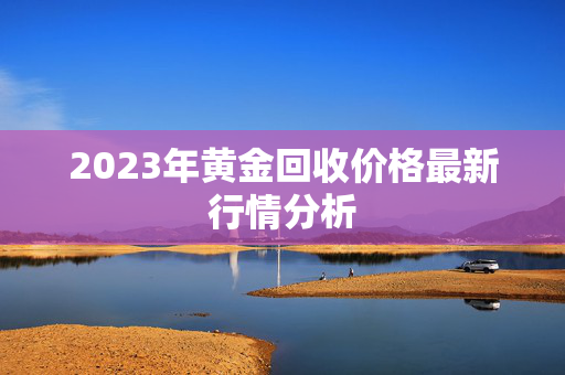 2023年黄金回收价格最新行情分析