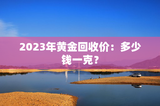 2023年黄金回收价：多少钱一克？