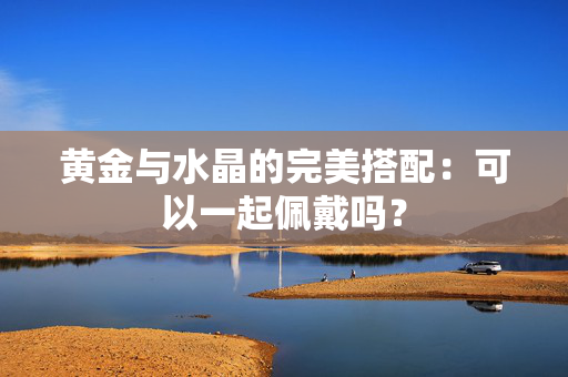 黄金与水晶的完美搭配：可以一起佩戴吗？