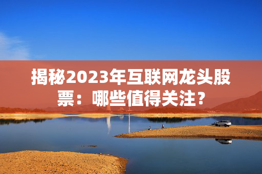 揭秘2023年互联网龙头股票：哪些值得关注？