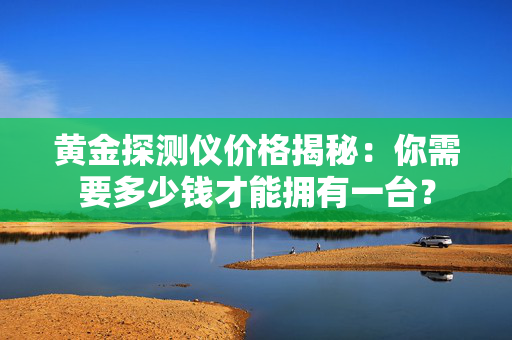 黄金探测仪价格揭秘：你需要多少钱才能拥有一台？