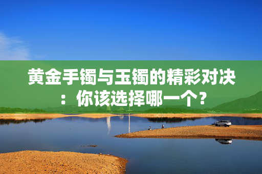 黄金手镯与玉镯的精彩对决：你该选择哪一个？